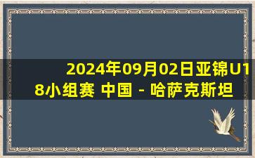 2024年09月02日亚锦U18小组赛 中国 - 哈萨克斯坦 全场录像